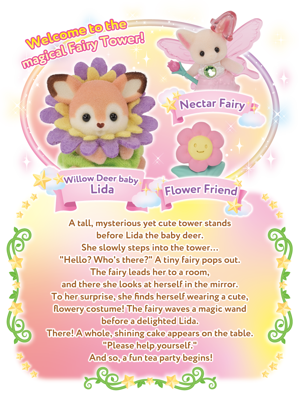 Welcome to the magical Fairy Tower！A tall, mysterious yet cute tower stands before Lida the baby deer. She slowly steps into the tower…  Hello? Who's there? A tiny fairy pops out. The fairy leads her to a room, and there she looks at herself in the mirror. To her surprise, she finds herself wearing a cute, flowery costume! The fairy waves a magic wand before a delighted Lida. There! A whole, shining cake appears on the table. Please help yourself. And so, a fun tea party begins!