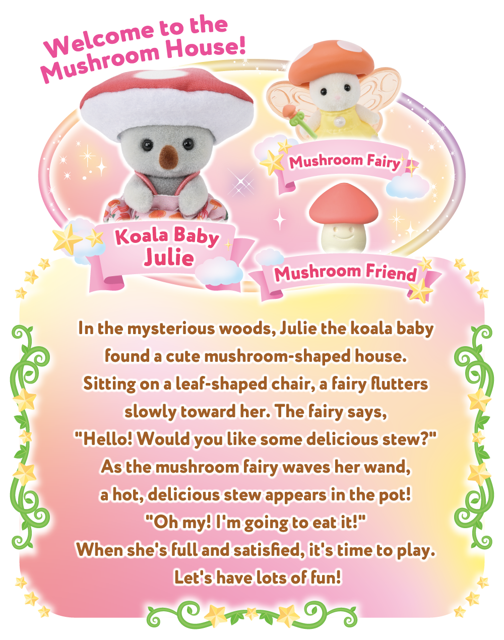 Welcome to the Mushroom House! In the mysterious woods, Julie the koala baby found a cute mushroom-shaped house. Sitting on a leaf-shaped chair, a fairy flutters slowly toward her. The fairy says, Hello! Would you like some delicious stew? As the mushroom fairy waves her wand, a hot, delicious stew appears in the pot! Oh my! I'm going to eat it! When she's full and satisfied, it's time to play. Let's have lots of fun!