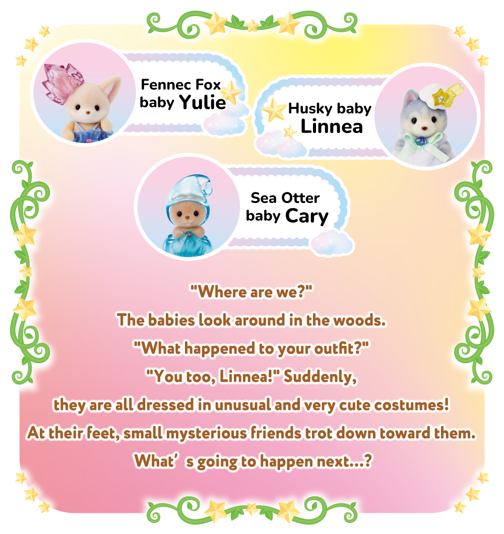 Fennec Fox baby Yulie、Husky baby Linnea、Sea Otter baby Cary Where are we? The babies look around in the woods. What happened to your outfit? You too, Linnea! Suddenly, they are all dressed in unusual and very cute costumes! At their feet, small mysterious friends trot down toward them. What’s going to happen next…?
