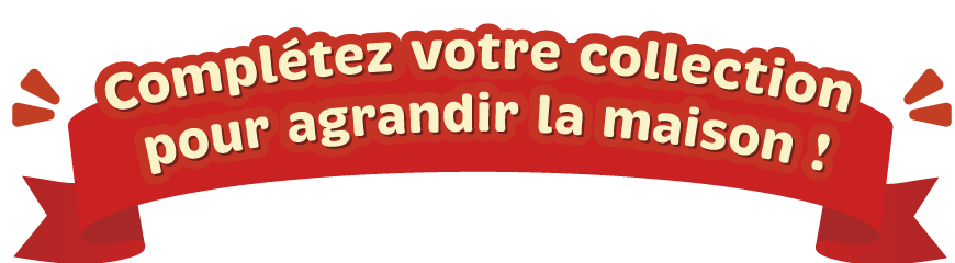 Complétez votre collection pour agrandir la maison !