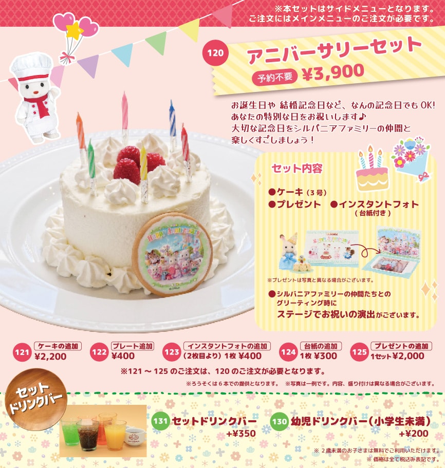 お誕生日や結婚記念日など、なんの記念日でもOK！あなたの特別な日をお祝いします。大切な記念日をシルバニアファミリーの仲間と楽しくすごしましょう！ケーキの追加¥2,200、プレート追加¥400、インスタントフォトの追加（2枚目より）1枚¥400、プレゼントの追加1セット¥2,200。セットドリンクバー＋¥350、幼児ドリンクバー（小学生未満）＋¥200。※2歳未満のお子さまは無料でご利用いただけます。※価格は全て税込み表記です。