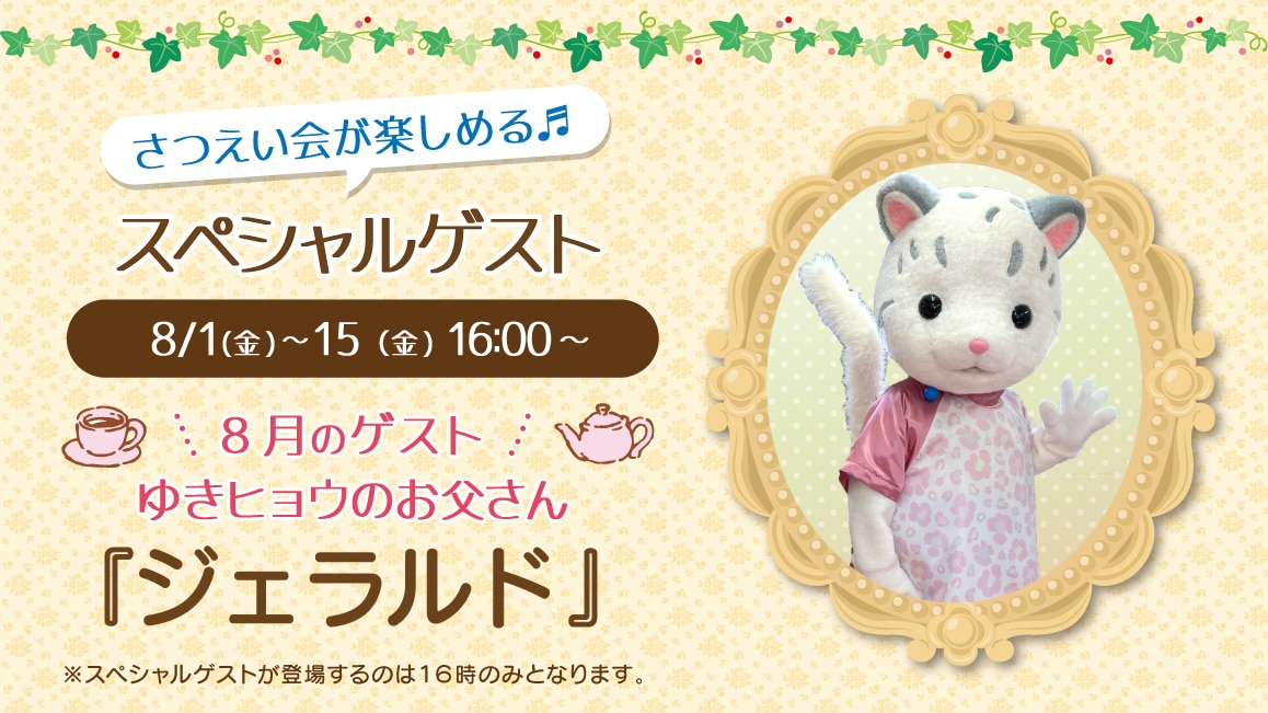 マスコットのスペシャルゲスト8/1(金)～8/15(金)16:00～ 8月のゲスト ゆきヒョウのお父さん『ジェラルド』※ゲストが登場するのはティータイムの時間（16時）のみとなります