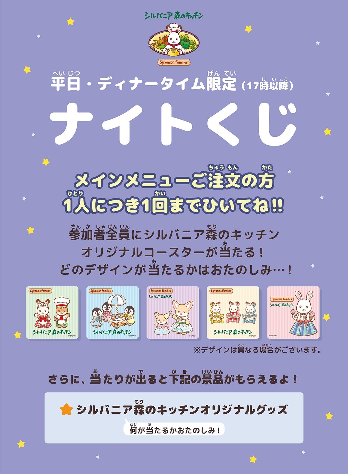 平日・ディナータイム限定（17時以降）ナイトくじ メインメニューご注文の方1人につき1回までひいてね!! 参加者全員にシルバニア森のキッチンオリジナルコースターが当たる！ どのデザインが当たるかはおたのしみ…！ さらに、当たりが出ると下記の景品がもらえるよ！ ☆シルバニア森のキッチンオリジナルグッズ 何が当たるかおたのしみ！