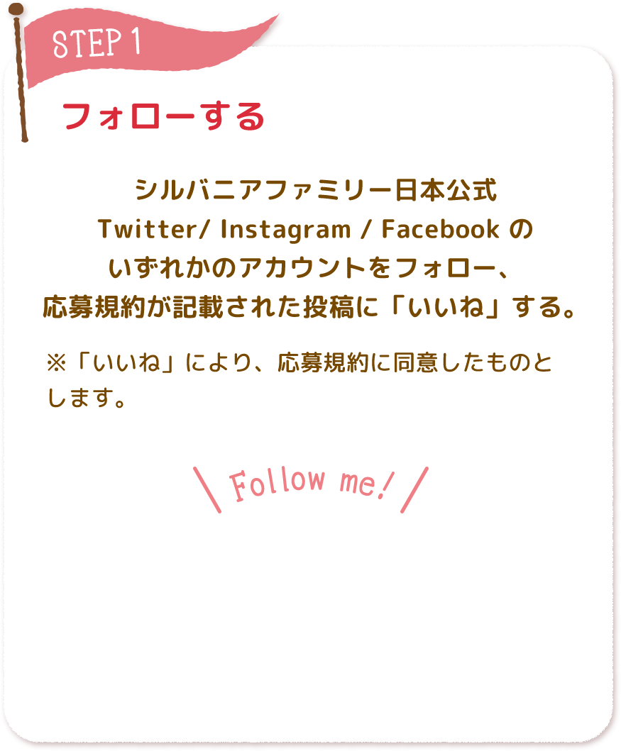 フォローする シルバニアファミリー日本公式 Twitter/ Instagram / Facebook の いずれかのアカウントをフォローしてください。