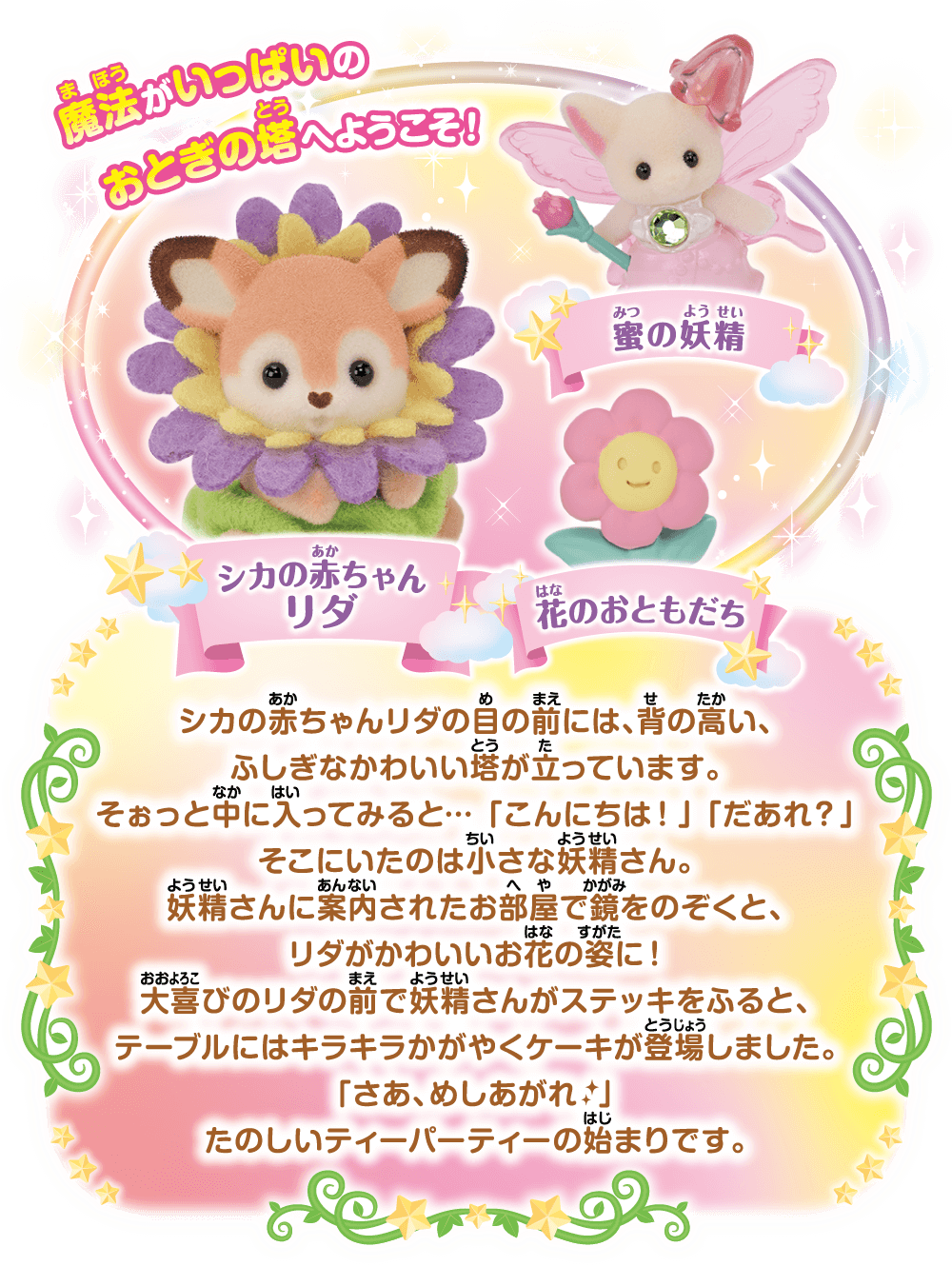 魔法がいっぱいのおとぎの塔へようこそ！シカの赤ちゃんリダの目の前には、背の高い、ふしぎなかわいい塔が立っています。そぉっと中に入ってみると…「こんにちは！」「だあれ？」そこにいたのは小さな妖精さん。妖精さんに案内されたお部屋で鏡をのぞくと、リダがかわいいお花のすがたに！大喜びのリダの前で妖精さんがステッキをふると、テーブルにはキラキラかがたくケーキが登場しました。「さあ、めしあがれ」たのしいパーティーの始まりです。