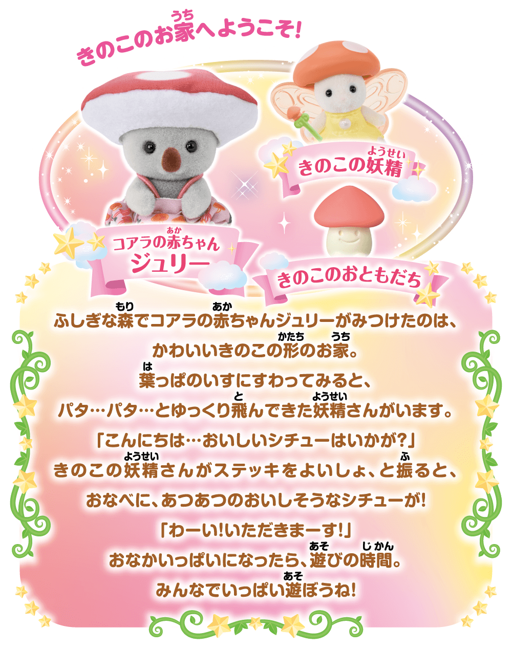 きのこのお家へようこそ！ふしぎな森でコアラの赤ちゃんジュリーがみつけたのは、かわいいきのこの形のお家。葉っぱのいすにすわってみると、パタ…パタ…とゆっくり飛んできた妖精さんがいます。「こんにちは…おいしいシチューはいかが？」きのこの妖精さんがステッキをよいしょ、と振ると、おなべに、あつあつのおいしそうなシチューが！「わーい！いただきまーす！」おなかいっぱいになったら、遊びの時間。みんなでいっぱい遊ぼうね！