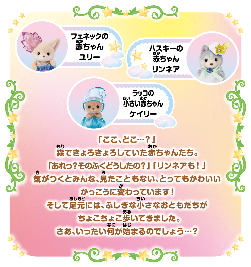 フェネックの赤ちゃん ユリー、ハスキーの赤ちゃん リンネア、ラッコの小さい赤ちゃん ケイリー「ここ、どこ…？」森できょろきょろしていた赤ちゃんたち。「あれっ？そのふくどうしたの？」「リンネアも！」気がつくとみんな、見たこともない。とってもかわいいかこうに変わっています！そして足元には、ふしぎな小さなおもとだちがちょこちょこ歩いてきました。さあ、いったい何が始まるのでしょう…？