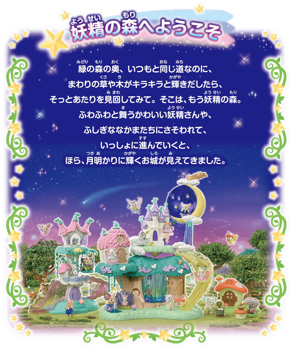 緑の森の奥、いつもと同じ道なのに、まわりの草や木がキラキラと輝きだしたら、そっとあたりを見回してみて。そこは、もう妖精の森。ふわふわと舞うかわいい妖精さんや、ふしぎななかまたちにさそわれて、いっしょに進んでいくと、ほら、月明かりに輝くお城が見えてきました。