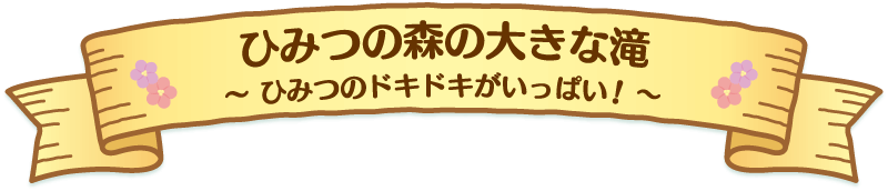 ひみつの森の大きな滝には、ひみつのドキドキがいっぱい！