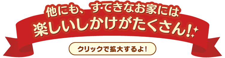 他にも、すてきなお家には楽しいしかけがたくさん！クリックすると拡大するよ！