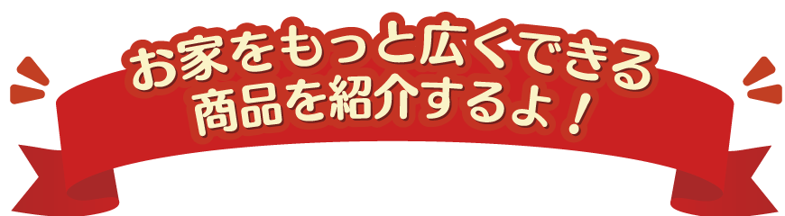 お家をもっと広くできる商品をご紹介するよ！