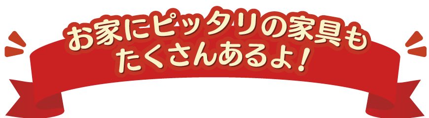 お家にピッタリの家具もたくさんあるよ！