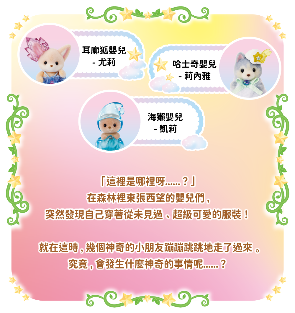 耳廓狐嬰兒-尤莉　哈士奇嬰兒-莉內雅　海獺嬰兒-凱莉「這裡是哪裡呀……？」在森林裡東張西望的嬰兒們，突然發現自己穿著從未見過、超級可愛的服裝！就在這時，幾個神奇的小朋友蹦蹦跳跳地走了過來。
究竟，會發生什麼神奇的事情呢……？