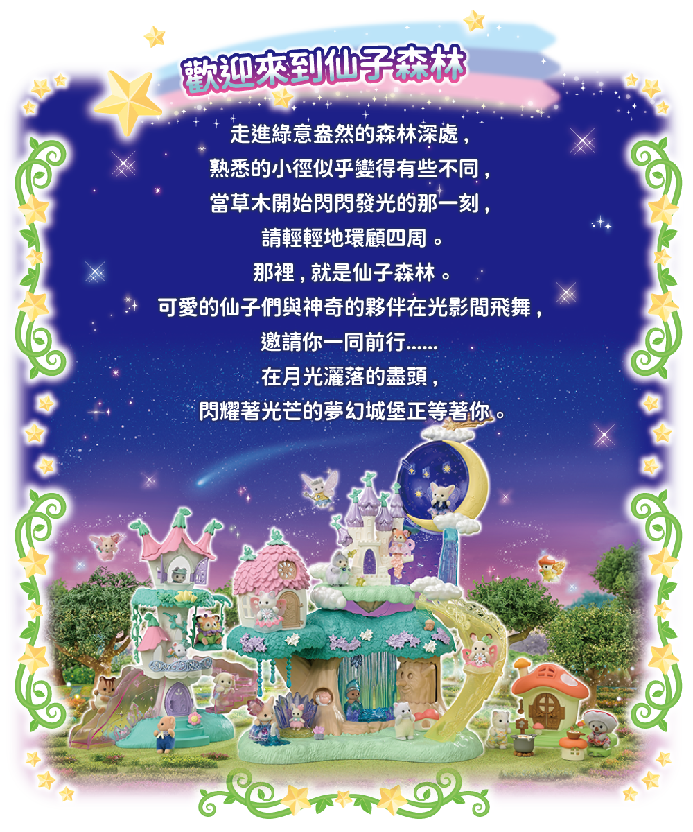 走進綠意盎然的森林深處，熟悉的小徑似乎變得有些不同，當草木開始閃閃發光的那一刻，請輕輕地環顧四周。那裡，就是仙子森林。可愛的仙子們與神奇的夥伴在光影間飛舞，邀請你一同前行……在月光灑落的盡頭，閃耀著光芒的夢幻城堡正等著你。