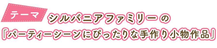 シルバニアファミリーの「パーティーシーンにぴったりな小物作品」をテーマに小物を制作し、シルバニアファミリーの商品と一緒に写真を撮影して応募してね