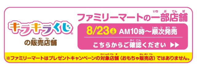キラキラくじの販売店舗。ファミリーマートの一部店舗。８月23日(土)午前10時から順次発売。こちらからご確認ください。※ファミリーマートはプレゼントキャンペーンの対象店舗（おもちゃ販売店）ではありません。