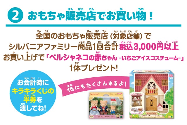 おもちゃ販売店でお買い物！全国のおもちゃ販売店（対象店舗）でシルバニアファミリー商品1回合計税込3,000円以上お買い上げで「ペルシャネコの赤ちゃん-いちごアイスコスチューム-」1体プレゼント！お会計時にキラキラくじの半券を渡してね！他にもたくさんあるよ！